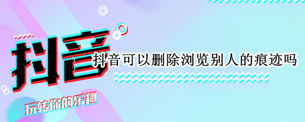 抖音可以删除浏览别人的痕迹吗（看了别人抖音怎么删除浏览痕迹）