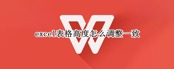 excel表格高度怎么调整一致 表格高度不一样怎么调整