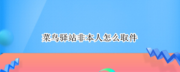 菜鸟驿站非本人怎么取件 菜鸟驿站非本人怎么取件啊