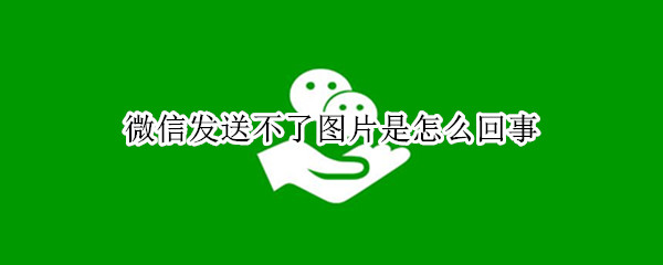 微信发送不了图片是怎么回事 微信发送不了图片是什么原因