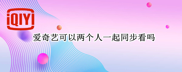 爱奇艺可以两个人一起同步看吗（电脑端爱奇艺可以两个人一起同步看吗）