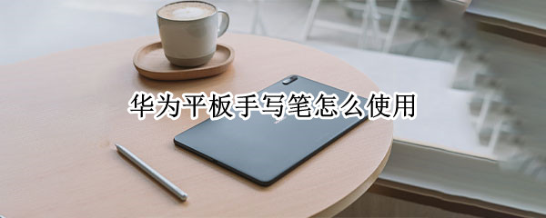 华为平板手写笔怎么使用 华为平板手写笔怎么使用带橡皮头的