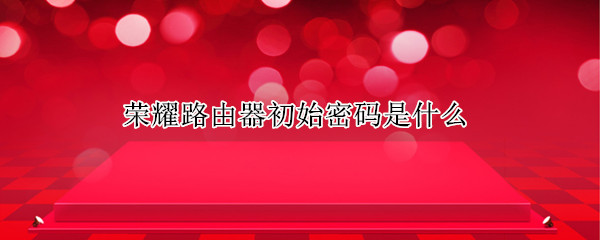 荣耀路由器初始密码是什么 荣耀无线路由器初始密码