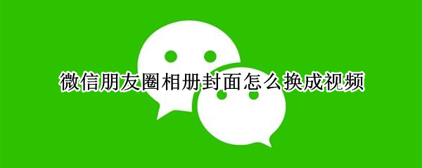 微信朋友圈相册封面怎么换成视频（朋友圈相册封面如何换成视频）