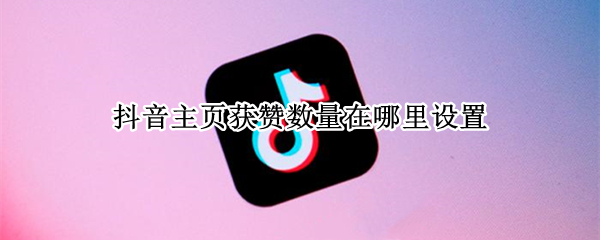 抖音主页获赞数量在哪里设置 抖音主页获赞数是哪里的