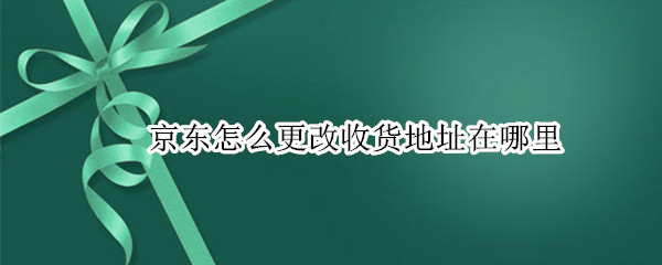 京东怎么更改收货地址在哪里 怎么更改京东的收货地址