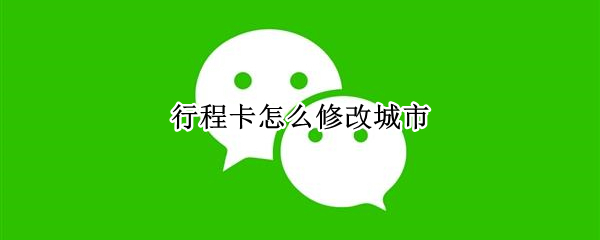 行程卡怎么修改城市（行程卡怎么修改城市在哪怎么改）