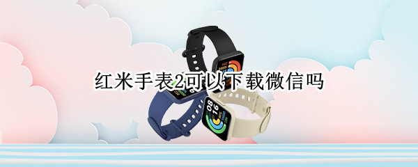 红米手表2可以下载微信吗 红米手表2可以下载微信吗怎么下载