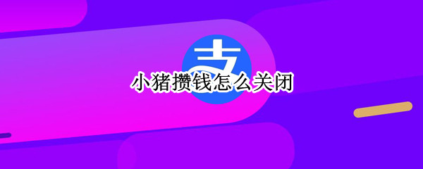 小猪攒钱怎么关闭 小猪攒钱怎么关闭取出