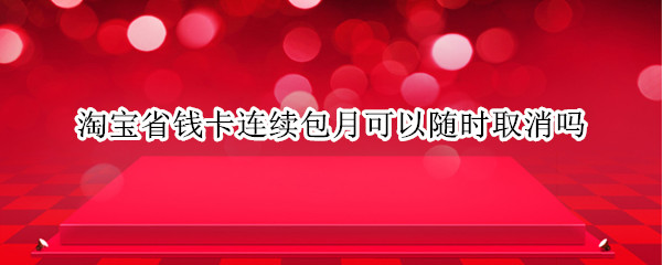 淘宝省钱卡连续包月可以随时取消吗 淘宝省钱卡连续包月可以马上取消吗