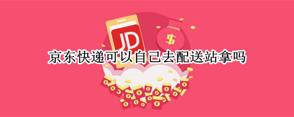 京东快递可以自己去配送站拿吗 京东配送站能自己拿快递吗