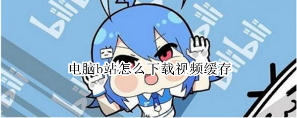 电脑b站怎么下载视频缓存 电脑b站怎么下载视频缓存Mac