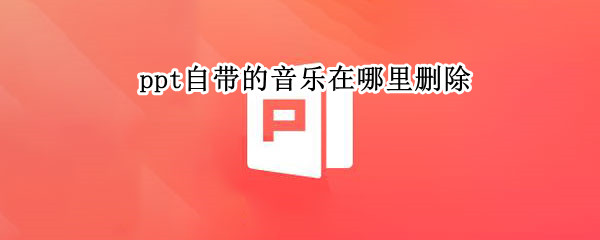 ppt自带的音乐在哪里删除（ppt自带的音乐在哪里删除wps）