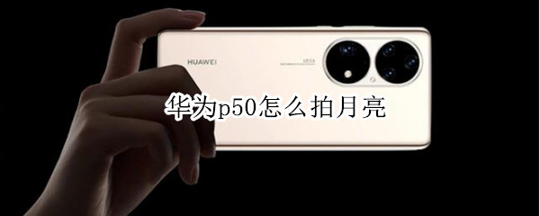 华为p50怎么拍月亮 华为p50怎么拍月亮更清晰