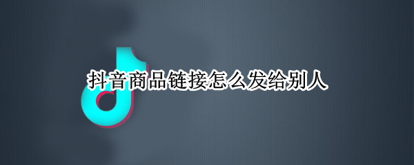 抖音商品链接怎么发给别人 抖音商品链接怎么发给别人可以挂购物车