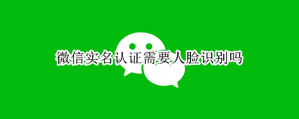 微信实名认证需要人脸识别吗 更换微信实名认证需要人脸识别吗