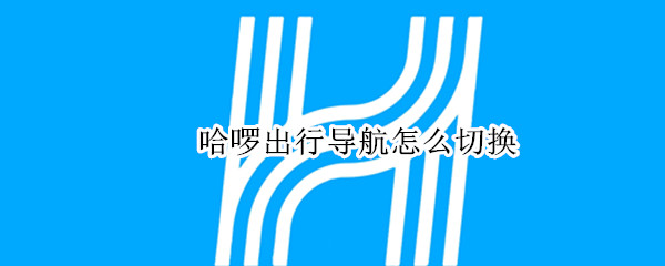 哈啰出行导航怎么切换 哈啰出行导航怎么设置
