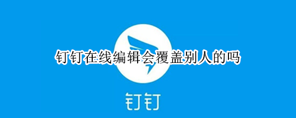钉钉在线编辑会覆盖别人的吗 钉钉里在线编辑别人编辑的会变动吗