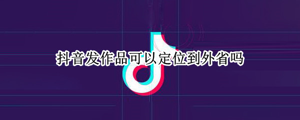 抖音发作品可以定位到外省吗 抖音发作品可以定位到外省吗怎么弄