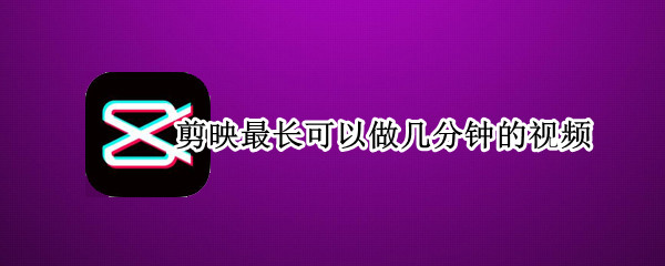 剪映最长可以做几分钟的视频（剪映最长可以拍几分钟的视频）