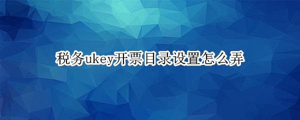 税务ukey开票目录设置怎么弄（增值税发票开票软件税务ukey版目录设置）