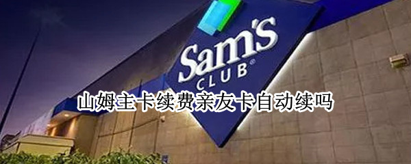 山姆主卡续费亲友卡自动续吗（山姆主卡续费后亲属卡会有效吗）