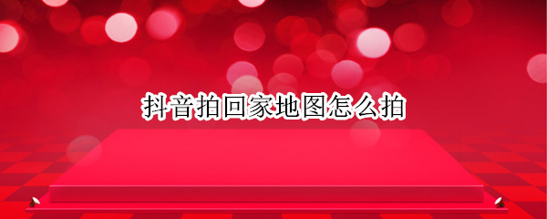 抖音拍回家地图怎么拍（抖音拍回家地图怎么拍的）