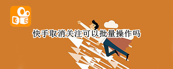 快手取消关注可以批量操作吗（快手取消关注可以批量操作吗抖音）