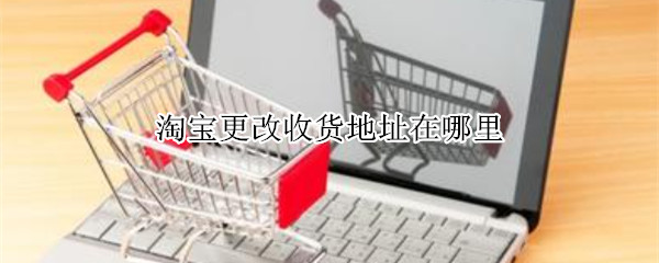 淘宝更改收货地址在哪里（淘宝更改收货地址在哪里找证据）