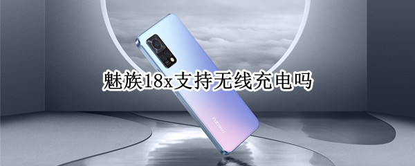 魅族18x支持无线充电吗（魅族18x支持无线充电吗手机）