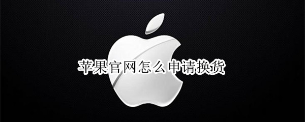 苹果官网怎么申请换货 苹果官网怎么申请换货流程