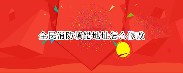 全民消防填错地址怎么修改 全民消防填错地址怎么修改啊
