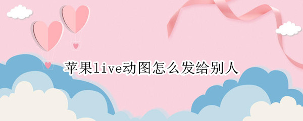 苹果live动图怎么发给别人（苹果live图发给别人还动么）
