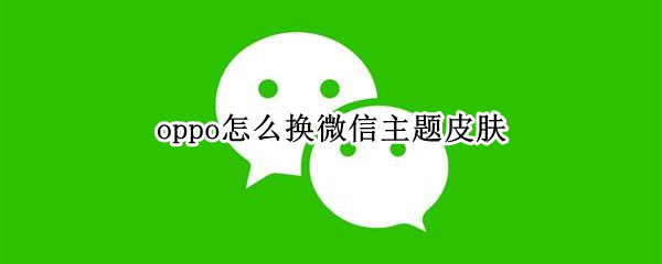 oppo怎么换微信主题皮肤 oppo微信如何更换主题皮肤