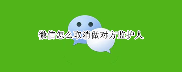 微信怎么取消做对方监护人 微信怎么取消做对方监护人信息