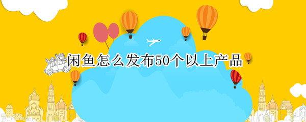 闲鱼怎么发布50个以上产品 闲鱼怎么发布50个以上产品视频