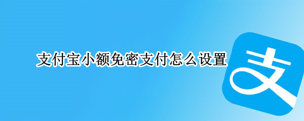 支付宝小额免密支付怎么设置 支付宝小额免密支付怎么设置没有了吗
