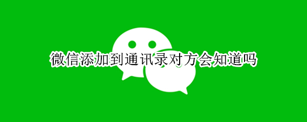 微信添加到通讯录对方会知道吗 微信添加通讯录对方知道不知道