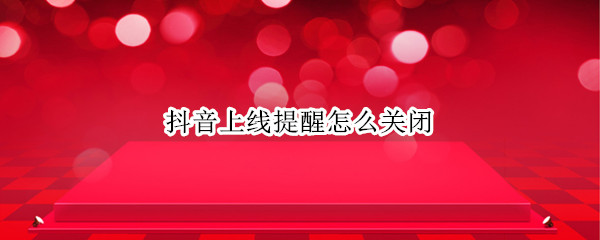 抖音上线提醒怎么关闭 抖音上线提醒关闭,上线对方还能收到提示吗