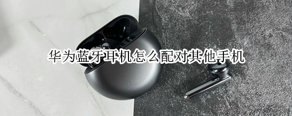 华为蓝牙耳机怎么配对其他手机（华为蓝牙耳机怎么配对手机和电脑）