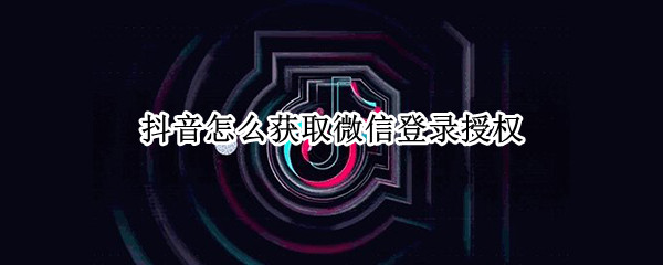 抖音怎么获取微信登录授权（抖音怎么获取微信登录授权信息）