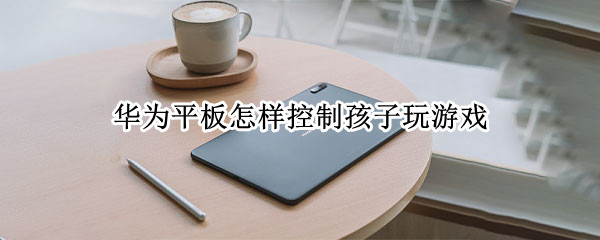 华为平板怎样控制孩子玩游戏 华为平板如何控制孩子游戏时间