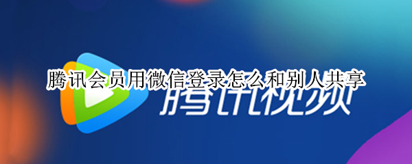 腾讯会员用微信登录怎么和别人共享 腾讯会员用微信登录怎么和别人共享手机