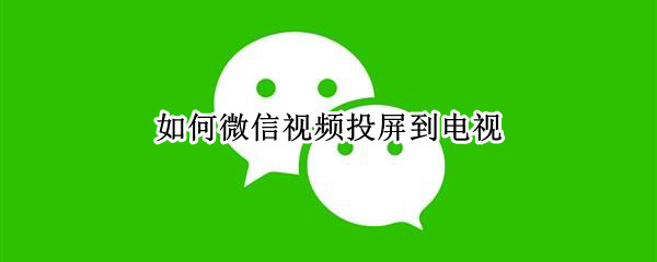 如何微信视频投屏到电视 如何微信视频投屏到电视上