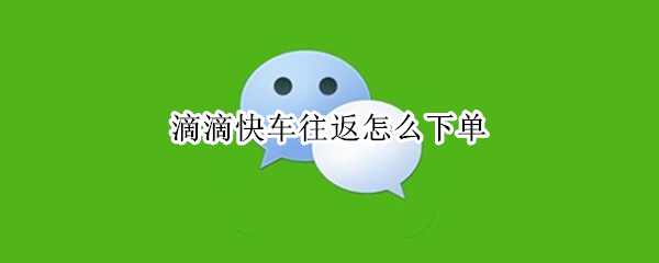 滴滴快车往返怎么下单（滴滴快车往返怎么下单啊）