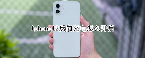 iphone12反向充电怎么开启 iphone11反向充电怎么开启