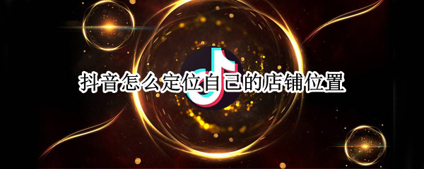 抖音怎么定位自己的店铺位置 抖音怎么定位自己的店铺位置信息