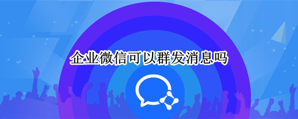 企业微信可以群发消息吗 企业微信可以群发吗?