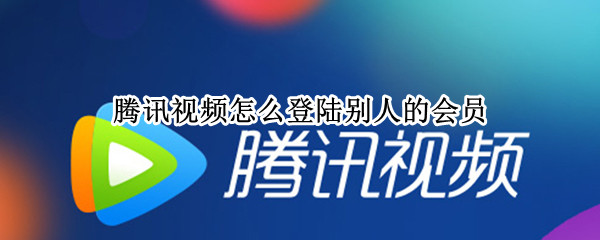 腾讯视频怎么登陆别人的会员（腾讯视频怎么登陆别人的会员微信）