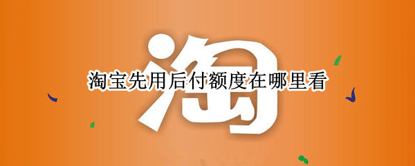 淘宝先用后付额度在哪里看 淘宝先用后付额度怎么看